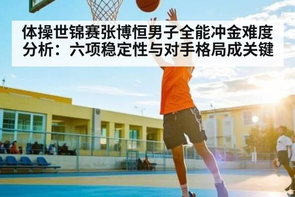 体操世锦赛张博恒男子全能冲金难度分析:六项稳定性与对手格局成关键