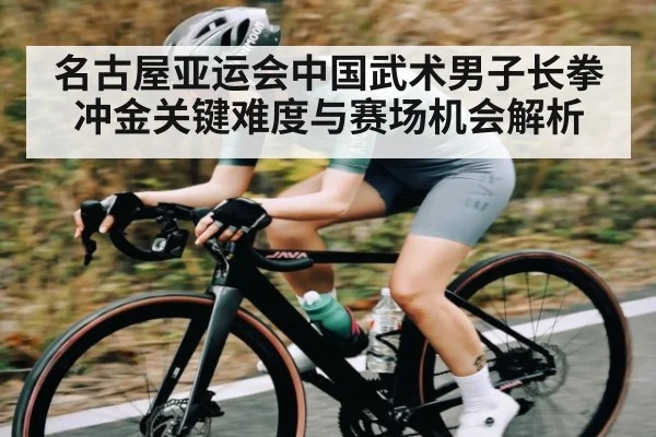 名古屋亚运会中国武术男子长拳冲金关键难度与赛场机会解析